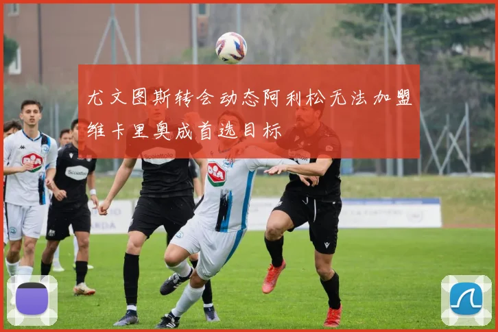 尤文图斯转会动态阿利松无法加盟维卡里奥成首选目标