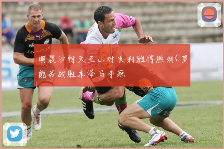 明晨沙特天王山对决利雅得胜利C罗能否战胜本泽马夺冠