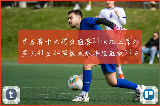 季后赛十大得分盛宴21状元三席外星人41分24篮板米球半场狂砍39分