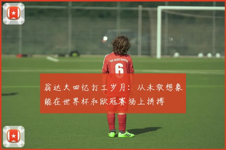 翁达夫回忆打工岁月：从未敢想象能在世界杯和欧冠赛场上拼搏