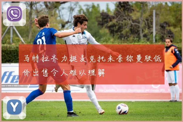 马特拉齐力挺麦克托米奈称曼联低价出售令人难以理解