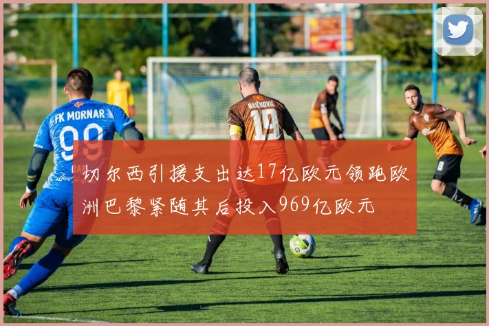 切尔西引援支出达17亿欧元领跑欧洲巴黎紧随其后投入969亿欧元