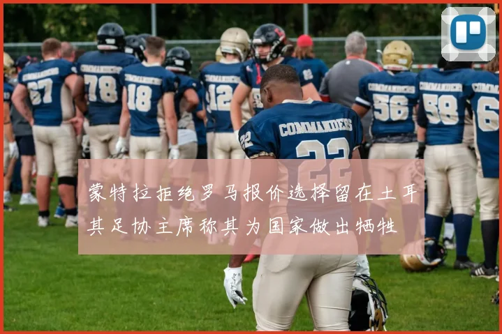 蒙特拉拒绝罗马报价选择留在土耳其足协主席称其为国家做出牺牲