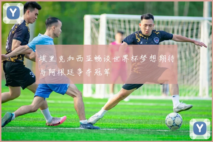 埃里克加西亚畅谈世界杯梦想期待与阿根廷争夺冠军