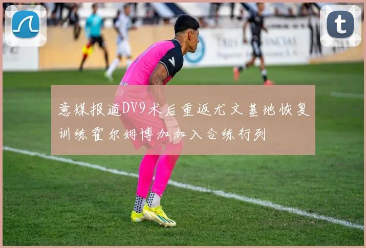 意媒报道DV9术后重返尤文基地恢复训练霍尔姆博加加入合练行列