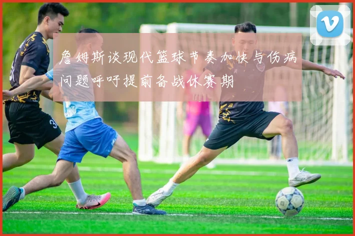 詹姆斯谈现代篮球节奏加快与伤病问题呼吁提前备战休赛期
