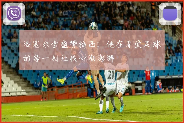 洛塞尔索盛赞梅西：他在享受足球的每一刻让我心潮澎湃