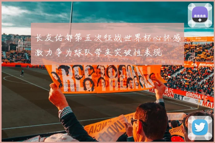长友佑都第五次征战世界杯心怀感激力争为球队带来突破性表现