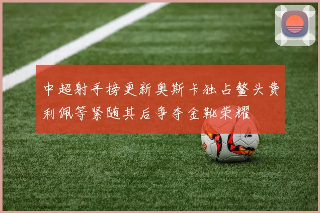 中超射手榜更新奥斯卡独占鳌头费利佩等紧随其后争夺金靴荣耀