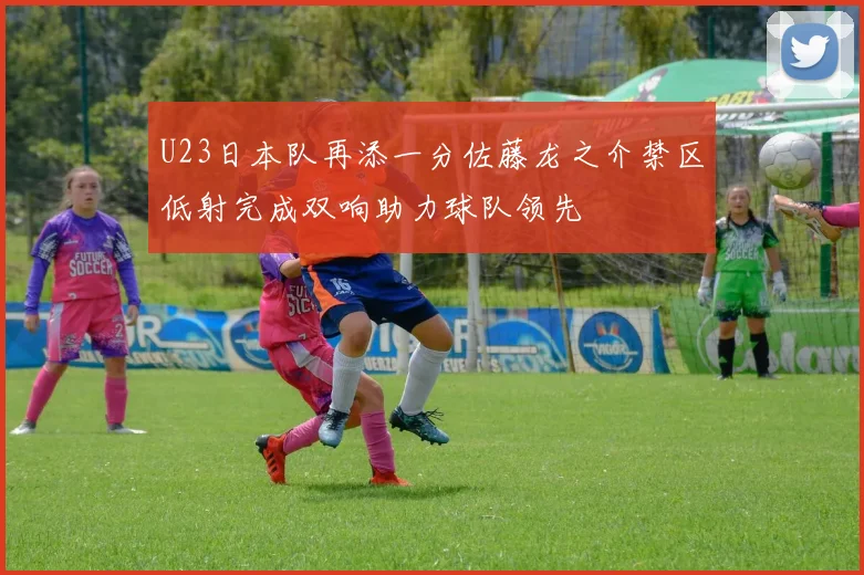 U23日本队再添一分佐藤龙之介禁区低射完成双响助力球队领先