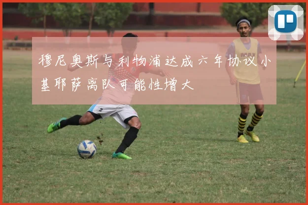 穆尼奥斯与利物浦达成六年协议小基耶萨离队可能性增大