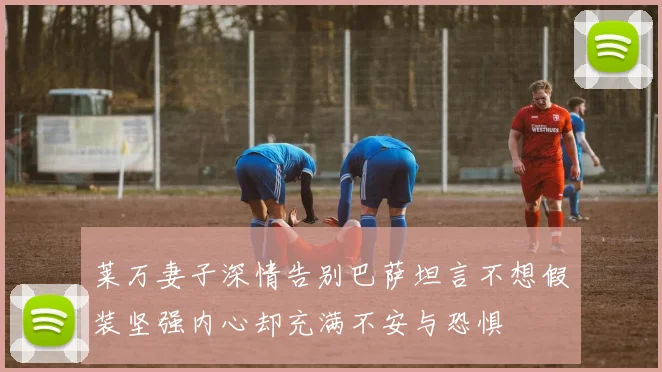 莱万妻子深情告别巴萨坦言不想假装坚强内心却充满不安与恐惧