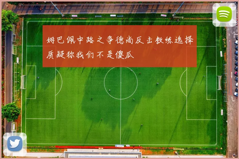 姆巴佩中路之争德尚反击教练选择质疑称我们不是傻瓜