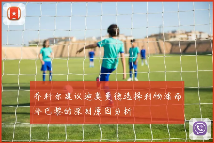 乔科尔建议迪奥曼德选择利物浦而非巴黎的深刻原因分析