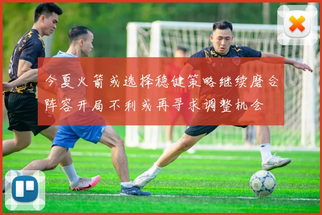 今夏火箭或选择稳健策略继续磨合阵容开局不利或再寻求调整机会