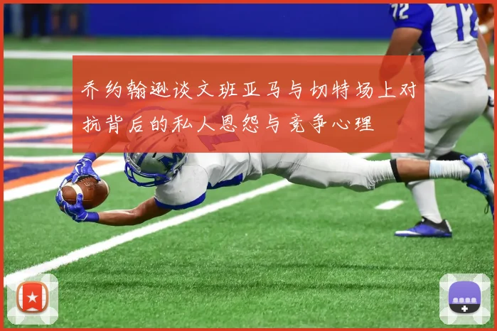 乔约翰逊谈文班亚马与切特场上对抗背后的私人恩怨与竞争心理