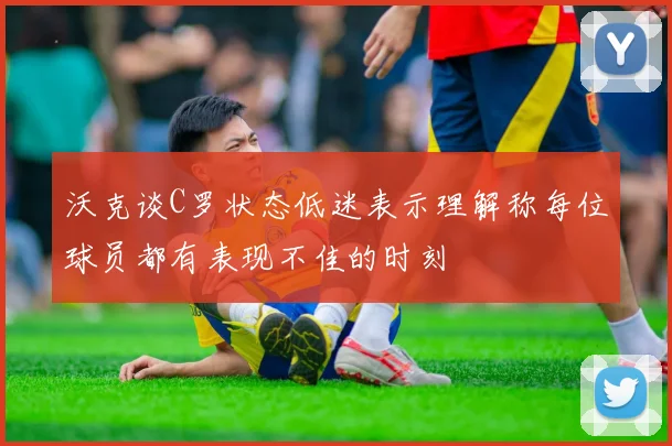 沃克谈C罗状态低迷表示理解称每位球员都有表现不佳的时刻