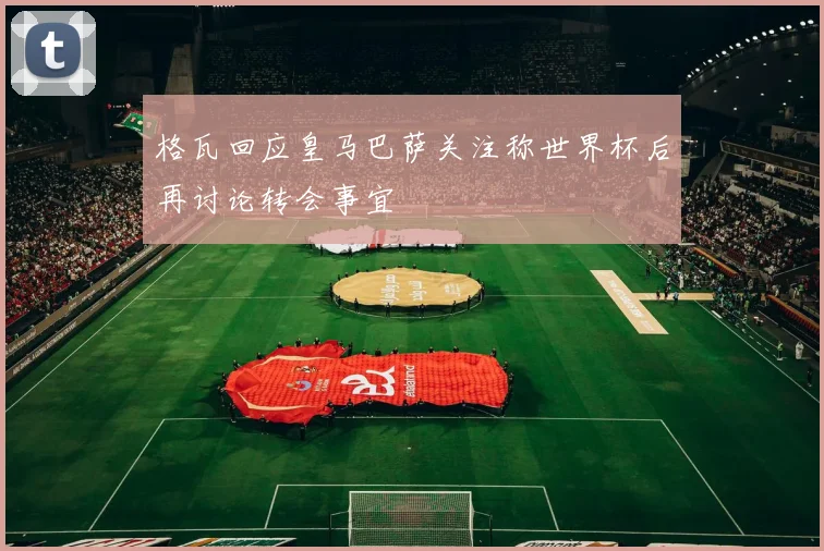 格瓦回应皇马巴萨关注称世界杯后再讨论转会事宜