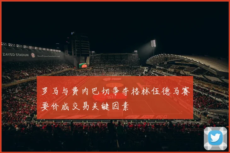 罗马与费内巴切争夺格林伍德马赛要价成交易关键因素