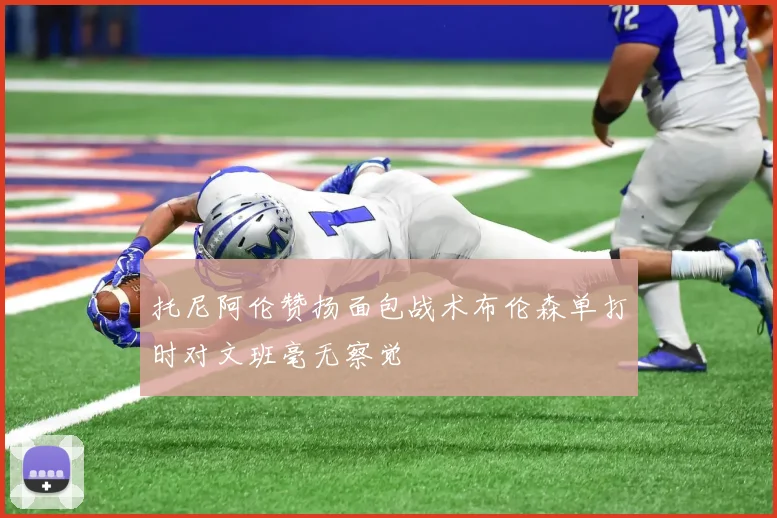 托尼阿伦赞扬面包战术布伦森单打时对文班毫无察觉
